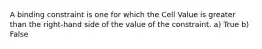 A binding constraint is one for which the Cell Value is greater than the right-hand side of the value of the constraint. a) True b) False