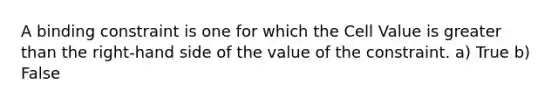 A binding constraint is one for which the Cell Value is greater than the right-hand side of the value of the constraint. a) True b) False