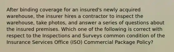 After binding coverage for an insured's newly acquired warehouse, the insurer hires a contractor to inspect the warehouse, take photos, and answer a series of questions about the insured premises. Which one of the following is correct with respect to the Inspections and Surveys common condition of the Insurance Services Office (ISO) Commercial Package Policy?