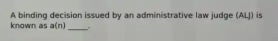 A binding decision issued by an administrative law judge (ALJ) is known as a(n) _____.