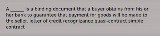 A ______ is a binding document that a buyer obtains from his or her bank to guarantee that payment for goods will be made to the seller. letter of credit recognizance quasi-contract simple contract