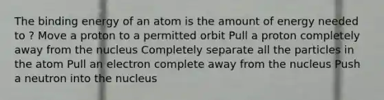 The binding energy of an atom is the amount of energy needed to ? Move a proton to a permitted orbit Pull a proton completely away from the nucleus Completely separate all the particles in the atom Pull an electron complete away from the nucleus Push a neutron into the nucleus