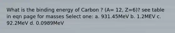 What is the binding energy of Carbon ? (A= 12, Z=6)? see table in eqn page for masses Select one: a. 931.45MeV b. 1.2MEV c. 92.2MeV d. 0.0989MeV