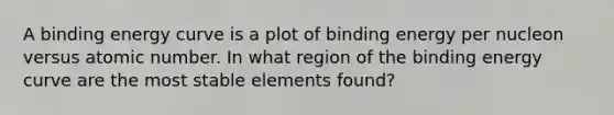 A binding energy curve is a plot of binding energy per nucleon versus atomic number. In what region of the binding energy curve are the most stable elements found?