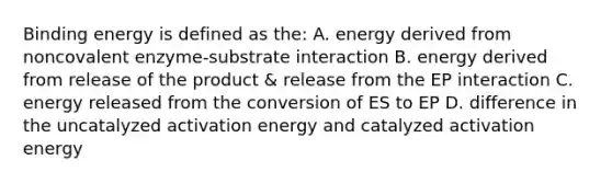 Binding energy is defined as the: A. energy derived from noncovalent enzyme-substrate interaction B. energy derived from release of the product & release from the EP interaction C. energy released from the conversion of ES to EP D. difference in the uncatalyzed activation energy and catalyzed activation energy