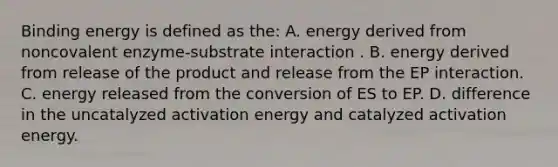 Binding energy is defined as the: A. energy derived from noncovalent enzyme-substrate interaction . B. energy derived from release of the product and release from the EP interaction. C. energy released from the conversion of ES to EP. D. difference in the uncatalyzed activation energy and catalyzed activation energy.