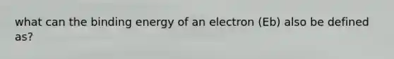 what can the binding energy of an electron (Eb) also be defined as?