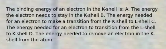 The binding energy of an electron in the K-shell is: A. The energy the electron needs to stay in the K-shell B. The energy needed for an electron to make a transition from the K-shell to L-shell C. The energy needed for an electron to transition from the L-shell to K-shell D. The energy needed to remove an electron in the K-shell from the atom