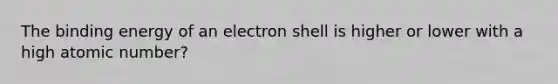 The binding energy of an electron shell is higher or lower with a high atomic number?