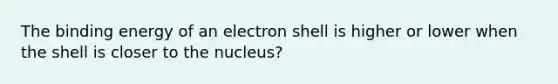 The binding energy of an electron shell is higher or lower when the shell is closer to the nucleus?