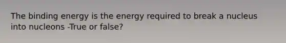 The binding energy is the energy required to break a nucleus into nucleons -True or false?