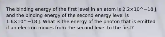 The binding energy of the first level in an atom is 2.2×10^−18 J, and the binding energy of the second energy level is 1.6×10^−18 J. What is the energy of the photon that is emitted if an electron moves from the second level to the first?