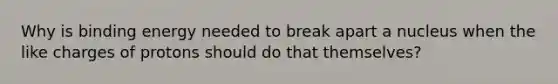 Why is binding energy needed to break apart a nucleus when the like charges of protons should do that themselves?