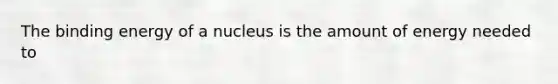 The binding energy of a nucleus is the amount of energy needed to