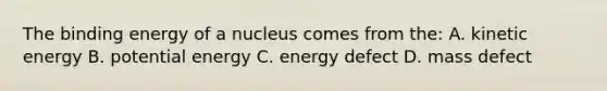 The binding energy of a nucleus comes from the: A. kinetic energy B. potential energy C. energy defect D. mass defect