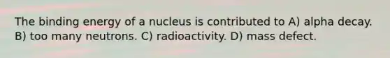 The binding energy of a nucleus is contributed to A) alpha decay. B) too many neutrons. C) radioactivity. D) mass defect.