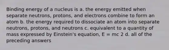 Binding energy of a nucleus is a. the energy emitted when separate neutrons, protons, and electrons combine to form an atom b. the energy required to dissociate an atom into separate neutrons, protons, and neutrons c. equivalent to a quantity of mass expressed by Einstein's equation, E = mc 2 d. all of the preceding answers