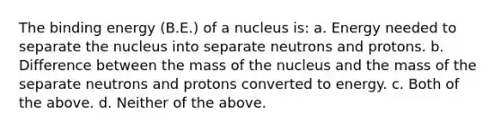 The binding energy (B.E.) of a nucleus is: a. Energy needed to separate the nucleus into separate neutrons and protons. b. Difference between the mass of the nucleus and the mass of the separate neutrons and protons converted to energy. c. Both of the above. d. Neither of the above.