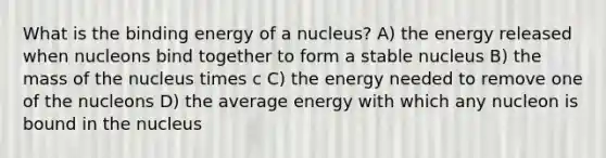 What is the binding energy of a nucleus? A) the energy released when nucleons bind together to form a stable nucleus B) the mass of the nucleus times c C) the energy needed to remove one of the nucleons D) the average energy with which any nucleon is bound in the nucleus