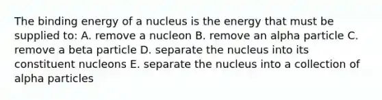 The binding energy of a nucleus is the energy that must be supplied to: A. remove a nucleon B. remove an alpha particle C. remove a beta particle D. separate the nucleus into its constituent nucleons E. separate the nucleus into a collection of alpha particles