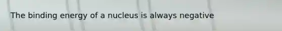 The binding energy of a nucleus is always negative