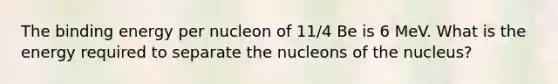 The binding energy per nucleon of 11/4 Be is 6 MeV. What is the energy required to separate the nucleons of the nucleus?