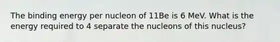 The binding energy per nucleon of 11Be is 6 MeV. What is the energy required to 4 separate the nucleons of this nucleus?