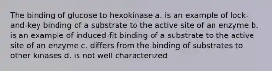 The binding of glucose to hexokinase a. is an example of lock-and-key binding of a substrate to the active site of an enzyme b. is an example of induced-fit binding of a substrate to the active site of an enzyme c. differs from the binding of substrates to other kinases d. is not well characterized