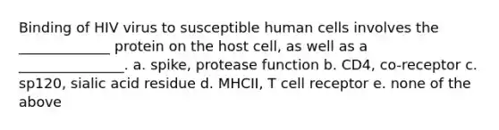 Binding of HIV virus to susceptible human cells involves the _____________ protein on the host cell, as well as a _______________. a. spike, protease function b. CD4, co-receptor c. sp120, sialic acid residue d. MHCII, T cell receptor e. none of the above