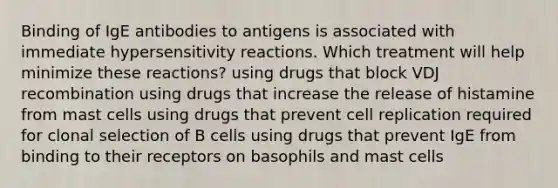 Binding of IgE antibodies to antigens is associated with immediate <a href='https://www.questionai.com/knowledge/kgqY8W7tk7-hypersensitivity-reactions' class='anchor-knowledge'>hypersensitivity reactions</a>. Which treatment will help minimize these reactions? using drugs that block VDJ recombination using drugs that increase the release of histamine from mast cells using drugs that prevent cell replication required for clonal selection of B cells using drugs that prevent IgE from binding to their receptors on basophils and mast cells