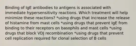 Binding of IgE antibodies to antigens is associated with immediate hypersensitivity reactions. Which treatment will help minimize these reactions? *using drugs that increase the release of histamine from mast cells *using drugs that prevent IgE from binding to their receptors on basophils and mast cells *using drugs that block VDJ recombination *using drugs that prevent cell replication required for clonal selection of B cells