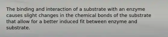 The binding and interaction of a substrate with an enzyme causes slight changes in the chemical bonds of the substrate that allow for a better induced fit between enzyme and substrate.