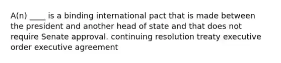 A(n) ____ is a binding international pact that is made between the president and another head of state and that does not require Senate approval. continuing resolution treaty executive order executive agreement