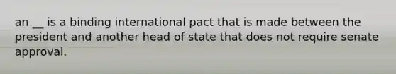 an __ is a binding international pact that is made between the president and another head of state that does not require senate approval.