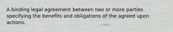 A binding legal agreement between two or more parties specifying the benefits and obligations of the agreed upon actions.