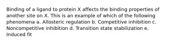 Binding of a ligand to protein X affects the binding properties of another site on X. This is an example of which of the following phenomena a. Allosteric regulation b. Competitive inhibition c. Noncompetitive inhibition d. Transition state stabilization e. Induced fit