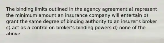 The binding limits outlined in the agency agreement a) represent the minimum amount an insurance company will entertain b) grant the same degree of binding authority to an insurer's broker c) act as a control on broker's binding powers d) none of the above