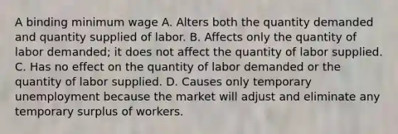 A binding minimum wage A. Alters both the quantity demanded and quantity supplied of labor. B. Affects only the quantity of labor demanded; it does not affect the quantity of labor supplied. C. Has no effect on the quantity of labor demanded or the quantity of labor supplied. D. Causes only temporary unemployment because the market will adjust and eliminate any temporary surplus of workers.