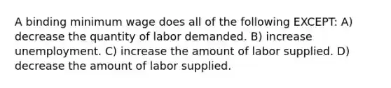 A binding minimum wage does all of the following EXCEPT: A) decrease the quantity of labor demanded. B) increase unemployment. C) increase the amount of labor supplied. D) decrease the amount of labor supplied.