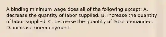 A binding minimum wage does all of the following except: A. decrease the quantity of labor supplied. B. increase the quantity of labor supplied. C. decrease the quantity of labor demanded. D. increase unemployment.