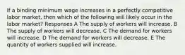 If a binding minimum wage increases in a perfectly competitive labor market, then which of the following will likely occur in the labor market? Responses A The supply of workers will increase. B The supply of workers will decrease. C The demand for workers will increase. D The demand for workers will decrease. E The quantity of workers supplied will increase.