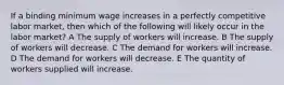 If a binding minimum wage increases in a perfectly competitive labor market, then which of the following will likely occur in the labor market? A The supply of workers will increase. B The supply of workers will decrease. C The demand for workers will increase. D The demand for workers will decrease. E The quantity of workers supplied will increase.