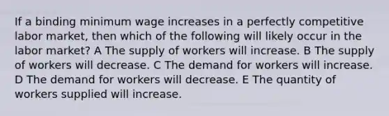 If a binding minimum wage increases in a perfectly competitive labor market, then which of the following will likely occur in the labor market? A The supply of workers will increase. B The supply of workers will decrease. C The demand for workers will increase. D The demand for workers will decrease. E The quantity of workers supplied will increase.