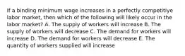 If a binding minimum wage increases in a perfectly competitiye labor market, then which of the following will likely occur in the labor market? A. The supply of workers will increase B. The supply of workers will decrease C. The demand for workers will increase D. The demand for workers will decrease E. The quantity of workers supplied will increase