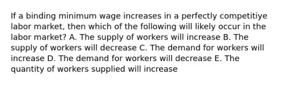 If a binding minimum wage increases in a perfectly competitiye labor market, then which of the following will likely occur in the labor market? A. The supply of workers will increase B. The supply of workers will decrease C. The demand for workers will increase D. The demand for workers will decrease E. The quantity of workers supplied will increase