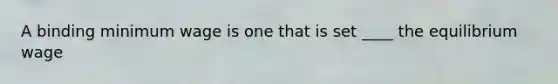 A binding minimum wage is one that is set ____ the equilibrium wage