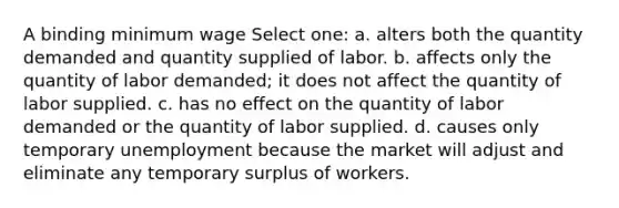 A binding minimum wage Select one: a. alters both the quantity demanded and quantity supplied of labor. b. affects only the quantity of labor demanded; it does not affect the quantity of labor supplied. c. has no effect on the quantity of labor demanded or the quantity of labor supplied. d. causes only temporary unemployment because the market will adjust and eliminate any temporary surplus of workers.