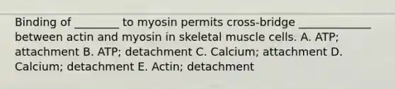 Binding of ________ to myosin permits cross-bridge _____________ between actin and myosin in skeletal muscle cells. A. ATP; attachment B. ATP; detachment C. Calcium; attachment D. Calcium; detachment E. Actin; detachment