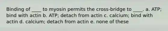 Binding of ____ to myosin permits the cross-bridge to ____. a. ATP; bind with actin b. ATP; detach from actin c. calcium; bind with actin d. calcium; detach from actin e. none of these