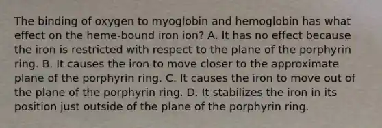 The binding of oxygen to myoglobin and hemoglobin has what effect on the heme‑bound iron ion? A. It has no effect because the iron is restricted with respect to the plane of the porphyrin ring. B. It causes the iron to move closer to the approximate plane of the porphyrin ring. C. It causes the iron to move out of the plane of the porphyrin ring. D. It stabilizes the iron in its position just outside of the plane of the porphyrin ring.